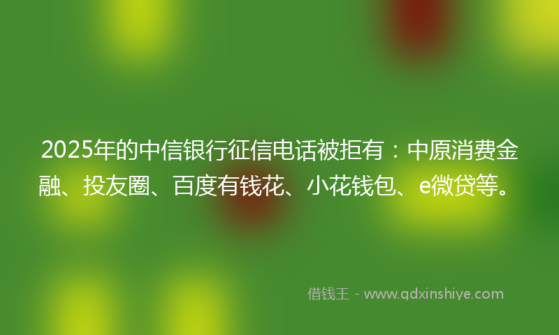 2025年的中信银行征信电话被拒有：中原消费金融、投友圈、百度有钱花、小花钱包、e微贷等。