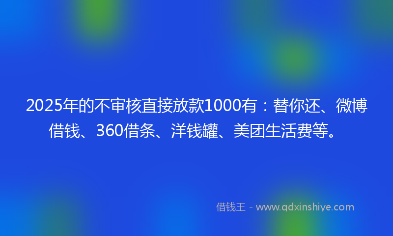2025年的不审核直接放款1000有：替你还、微博借钱、360借条、洋钱罐、美团生活费等。