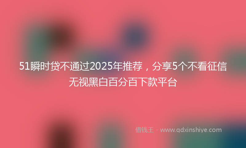 51瞬时贷不通过2025年推荐，分享5个不看征信无视黑白百分百下款平台