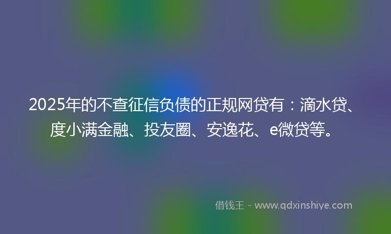2025年的不查征信负债的正规网贷有：滴水贷、度小满金融、投友圈、安逸花、e微贷等。