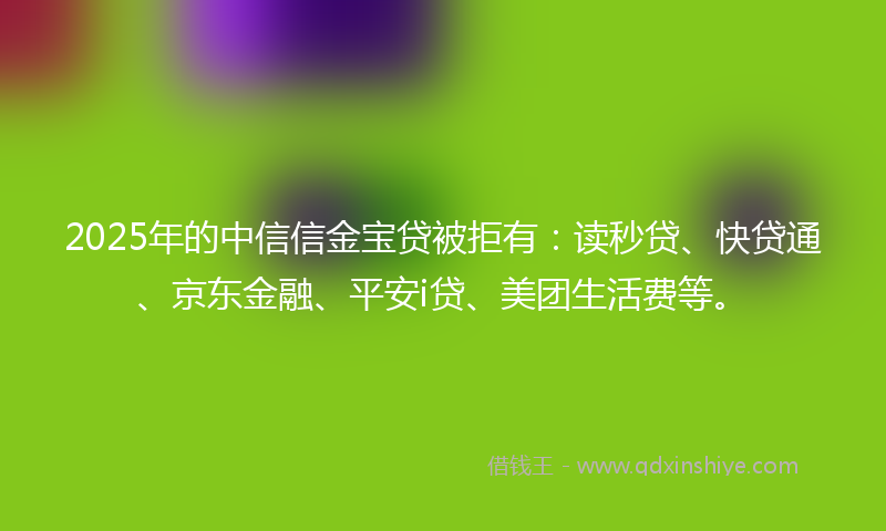 2025年的中信信金宝贷被拒有：读秒贷、快贷通、京东金融、平安i贷、美团生活费等。
