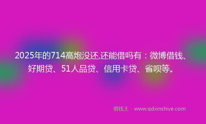 2025年的714高炮没还,还能借吗有：微博借钱、好期贷、51人品贷、信用卡贷、省呗等。