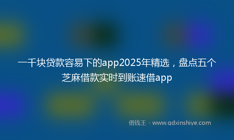 一千块贷款容易下的app2025年精选，盘点五个芝麻借款实时到账速借app