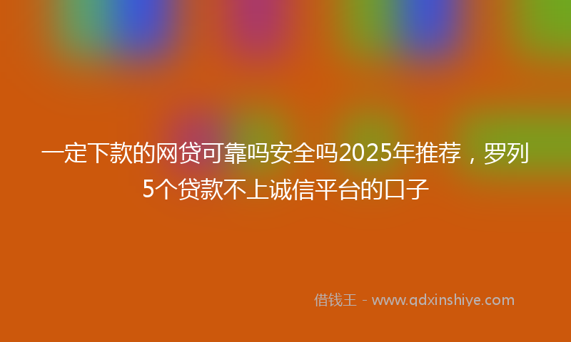 一定下款的网贷可靠吗安全吗2025年推荐，罗列5个贷款不上诚信平台的口子