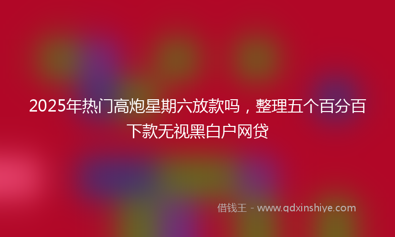 2025年热门高炮星期六放款吗，整理五个百分百下款无视黑白户网贷
