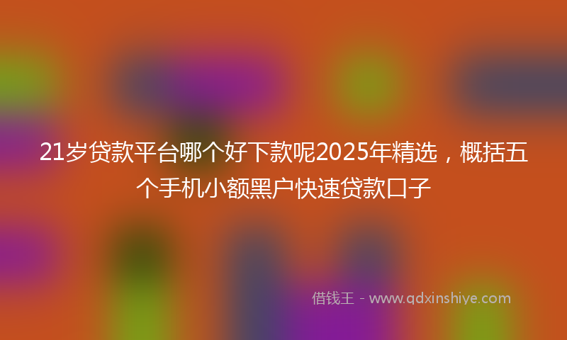 21岁贷款平台哪个好下款呢2025年精选，概括五个手机小额黑户快速贷款口子
