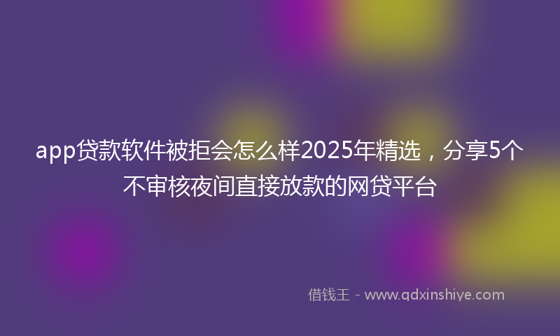app贷款软件被拒会怎么样2025年精选，分享5个不审核夜间直接放款的网贷平台