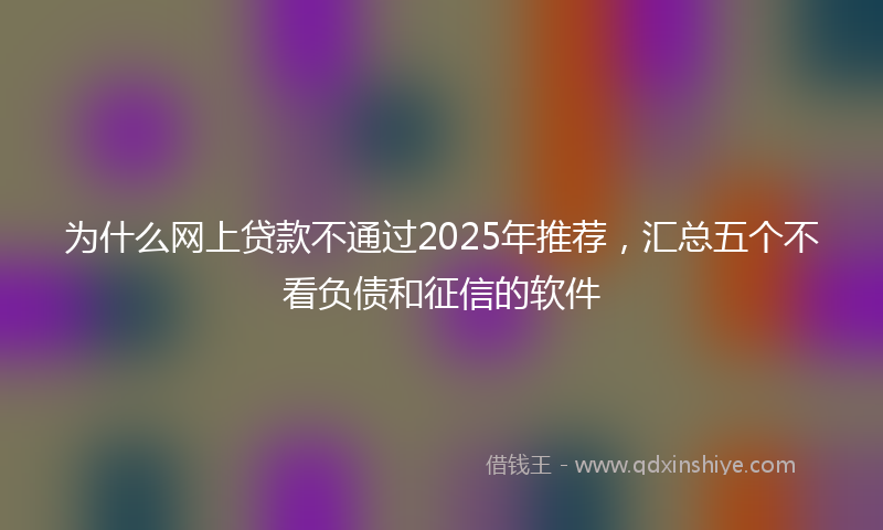 为什么网上贷款不通过2025年推荐，汇总五个不看负债和征信的软件