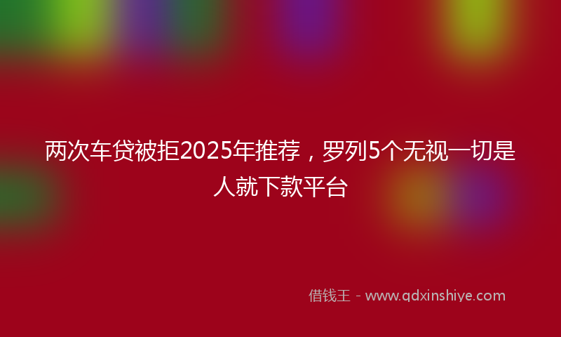 两次车贷被拒2025年推荐，罗列5个无视一切是人就下款平台