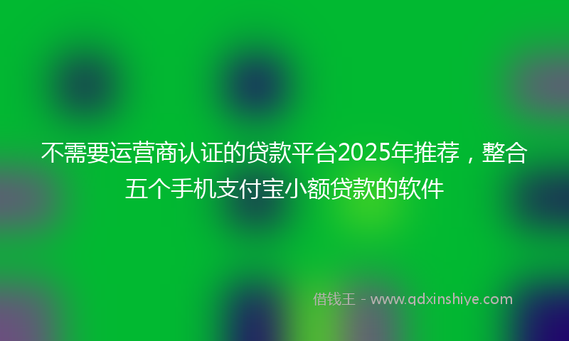 不需要运营商认证的贷款平台2025年推荐，整合五个手机支付宝小额贷款的软件
