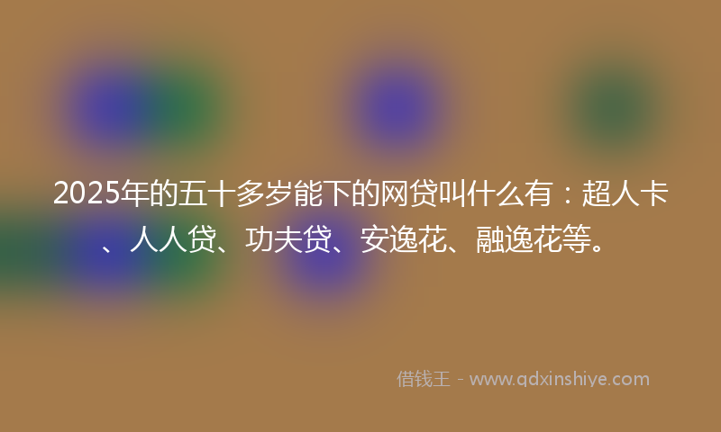 2025年的五十多岁能下的网贷叫什么有：超人卡、人人贷、功夫贷、安逸花、融逸花等。