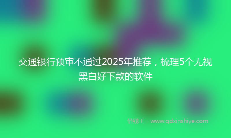 交通银行预审不通过2025年推荐，梳理5个无视黑白好下款的软件