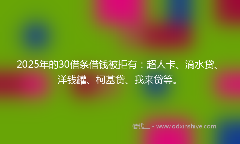 2025年的30借条借钱被拒有：超人卡、滴水贷、洋钱罐、柯基贷、我来贷等。