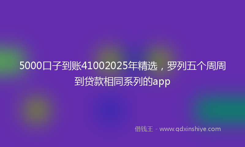 5000口子到账41002025年精选，罗列五个周周到贷款相同系列的app