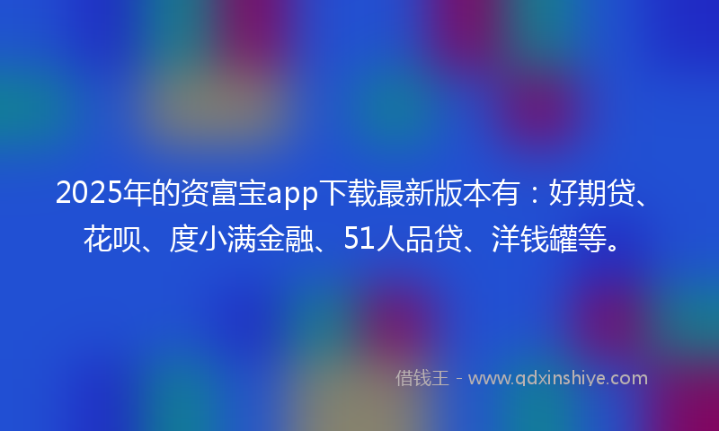 2025年的资富宝app下载最新版本有：好期贷、花呗、度小满金融、51人品贷、洋钱罐等。