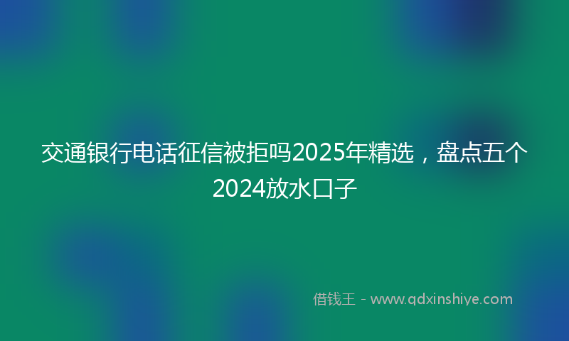 交通银行电话征信被拒吗2025年精选，盘点五个2024放水口子