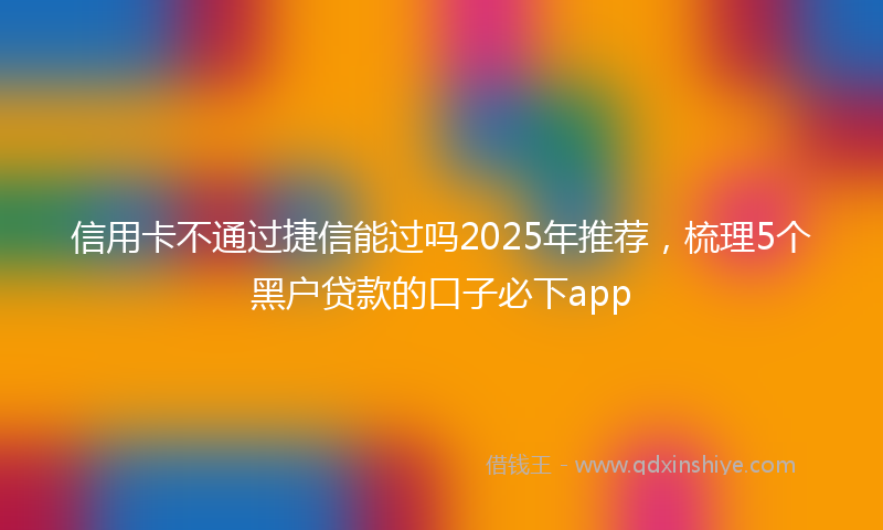 信用卡不通过捷信能过吗2025年推荐，梳理5个黑户贷款的口子必下app