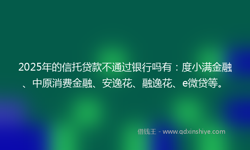 2025年的信托贷款不通过银行吗有：度小满金融、中原消费金融、安逸花、融逸花、e微贷等。