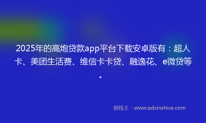 2025年的高炮贷款app平台下载安卓版有：超人卡、美团生活费、维信卡卡贷、融逸花、e微贷等。