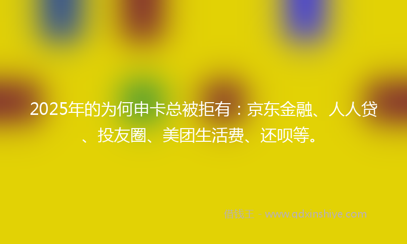 2025年的为何申卡总被拒有：京东金融、人人贷、投友圈、美团生活费、还呗等。