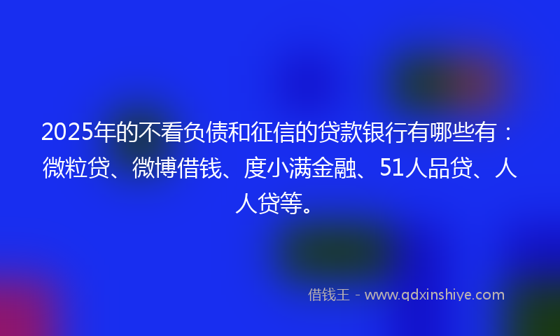 2025年的不看负债和征信的贷款银行有哪些有：微粒贷、微博借钱、度小满金融、51人品贷、人人贷等。