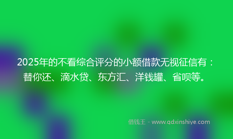 2025年的不看综合评分的小额借款无视征信有：替你还、滴水贷、东方汇、洋钱罐、省呗等。