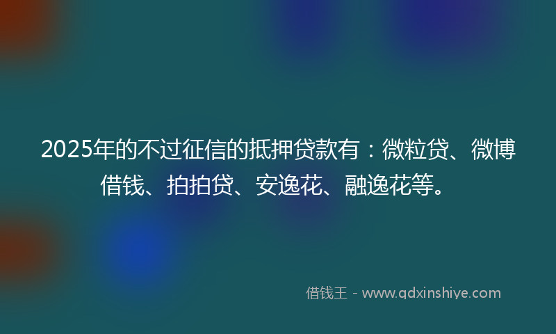 2025年的不过征信的抵押贷款有：微粒贷、微博借钱、拍拍贷、安逸花、融逸花等。
