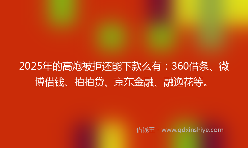 2025年的高炮被拒还能下款么有：360借条、微博借钱、拍拍贷、京东金融、融逸花等。