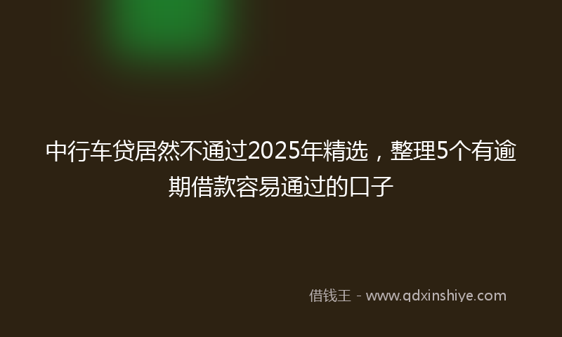 中行车贷居然不通过2025年精选，整理5个有逾期借款容易通过的口子