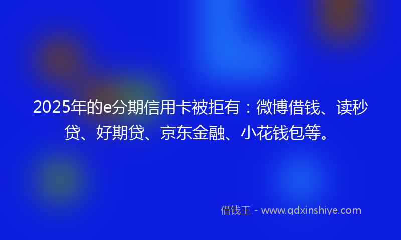 2025年的e分期信用卡被拒有：微博借钱、读秒贷、好期贷、京东金融、小花钱包等。