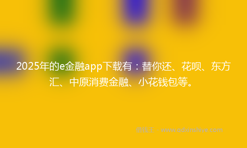 2025年的e金融app下载有：替你还、花呗、东方汇、中原消费金融、小花钱包等。