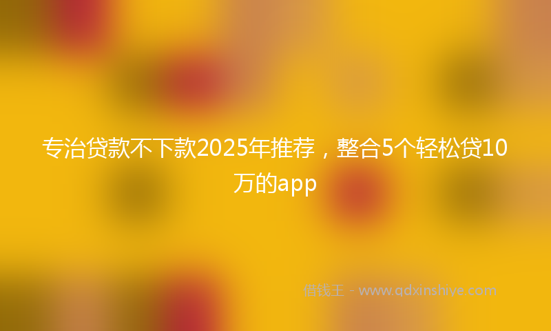 专治贷款不下款2025年推荐，整合5个轻松贷10万的app
