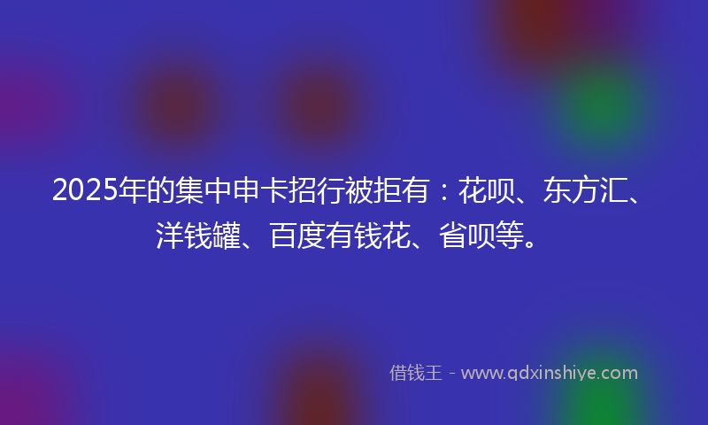2025年的集中申卡招行被拒有：花呗、东方汇、洋钱罐、百度有钱花、省呗等。
