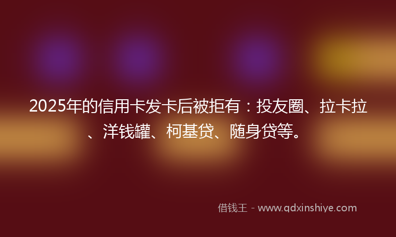 2025年的信用卡发卡后被拒有：投友圈、拉卡拉、洋钱罐、柯基贷、随身贷等。