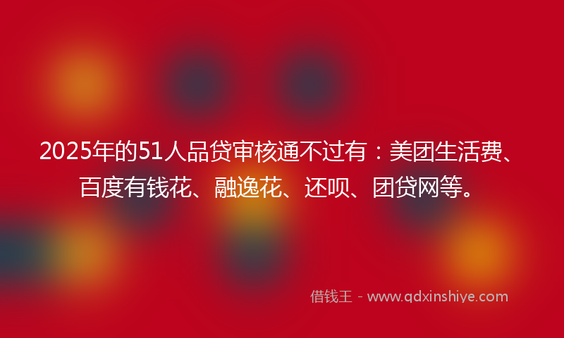 2025年的51人品贷审核通不过有：美团生活费、百度有钱花、融逸花、还呗、团贷网等。