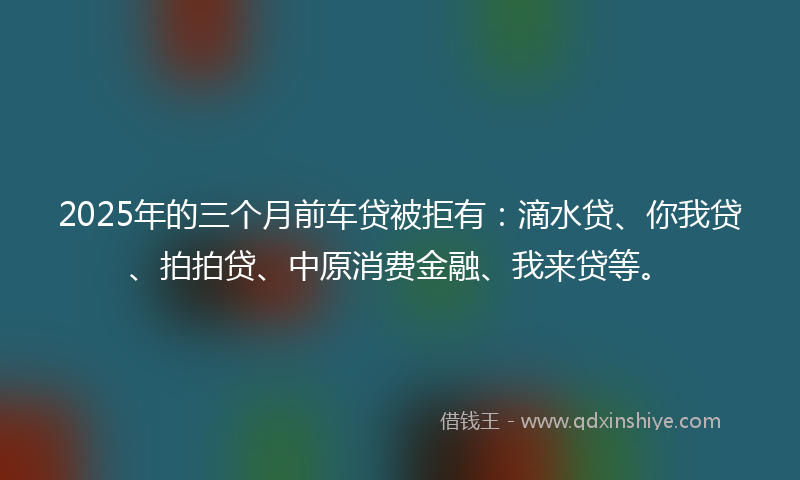 2025年的三个月前车贷被拒有：滴水贷、你我贷、拍拍贷、中原消费金融、我来贷等。