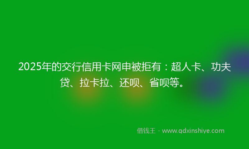 2025年的交行信用卡网申被拒有：超人卡、功夫贷、拉卡拉、还呗、省呗等。