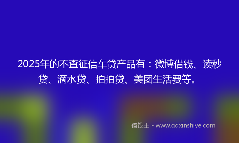2025年的不查征信车贷产品有：微博借钱、读秒贷、滴水贷、拍拍贷、美团生活费等。