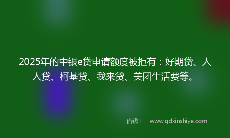 2025年的中银e贷申请额度被拒有：好期贷、人人贷、柯基贷、我来贷、美团生活费等。