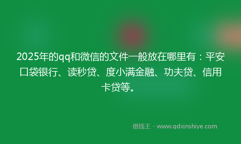 2025年的qq和微信的文件一般放在哪里有：平安口袋银行、读秒贷、度小满金融、功夫贷、信用卡贷等。