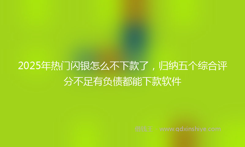 2025年热门闪银怎么不下款了，归纳五个综合评分不足有负债都能下款软件