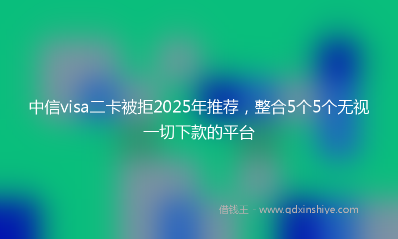 中信visa二卡被拒2025年推荐，整合5个5个无视一切下款的平台
