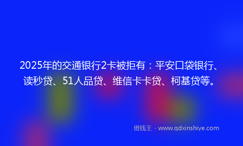 2025年的交通银行2卡被拒有：平安口袋银行、读秒贷、51人品贷、维信卡卡贷、柯基贷等。