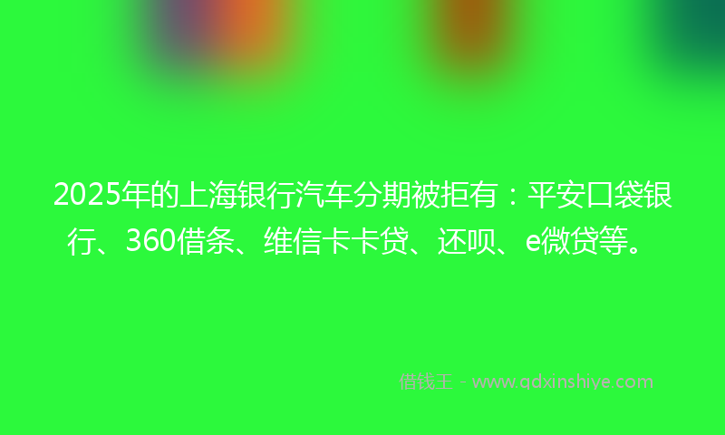 2025年的上海银行汽车分期被拒有：平安口袋银行、360借条、维信卡卡贷、还呗、e微贷等。