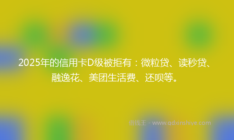 2025年的信用卡D级被拒有：微粒贷、读秒贷、融逸花、美团生活费、还呗等。