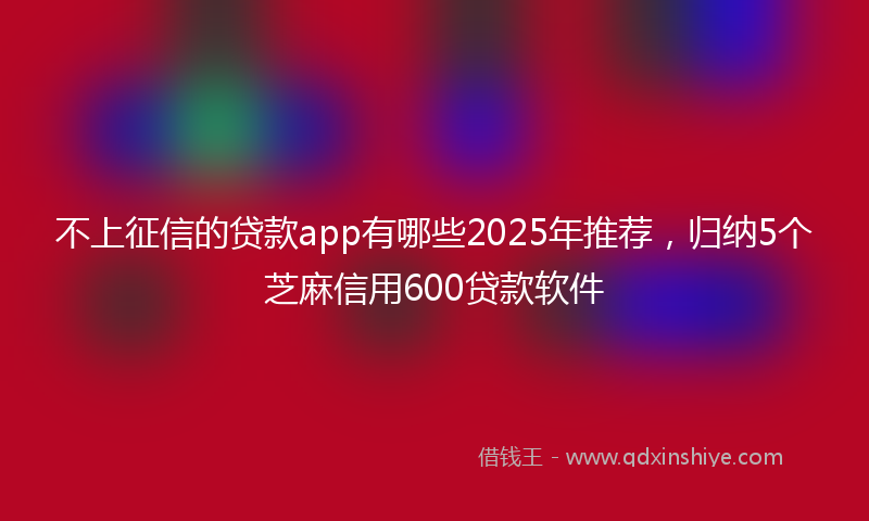 不上征信的贷款app有哪些2025年推荐，归纳5个芝麻信用600贷款软件