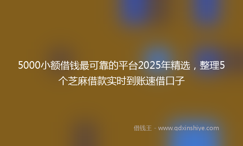 5000小额借钱最可靠的平台2025年精选，整理5个芝麻借款实时到账速借口子