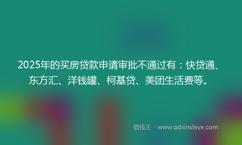 2025年的买房贷款申请审批不通过有：快贷通、东方汇、洋钱罐、柯基贷、美团生活费等。