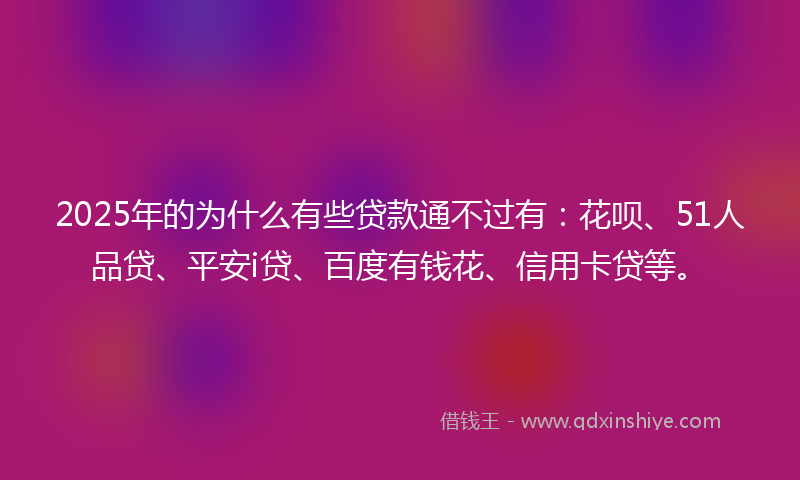2025年的为什么有些贷款通不过有：花呗、51人品贷、平安i贷、百度有钱花、信用卡贷等。