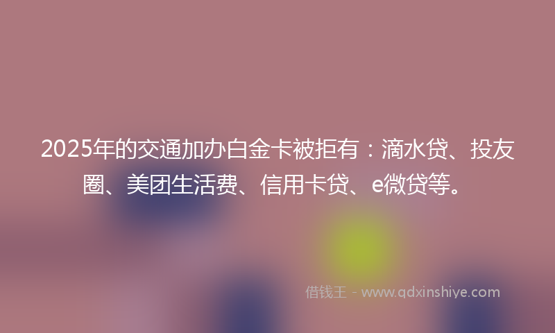2025年的交通加办白金卡被拒有：滴水贷、投友圈、美团生活费、信用卡贷、e微贷等。